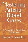 Mastering Arterial Blood Gases: A Simplified Guide for Clinicians - Kevin N. Sanchez - 9798308863106