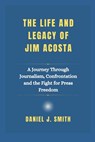 The Life and Legacy Of Jim Acosta: A Journey Through Journalism, Confrontation and the Fight for Press Freedom - Daniel J. Smith - 9798309035120