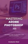 Mastering Adobe Photoshop 2025: A Beginner's Guide to Unlocking Your Creative Potential - Amakashe Obed - 9798309785704