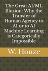 The Great AI/ML Illusion: Why the Transfer of Human Agency to AI or to AI Machine Learning is Categorically Impossible - W. Houze - 9798311305259