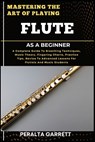 Mastering the Art of Playing Flute as a Beginner: A Complete Guide To Breathing Techniques, Music Theory, Fingering Charts, Practice Tips, Novice To A - Peralta Garrett - 9798316968947