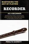 Mastering the Art of Playing Recorder as a Beginner: A Complete Novice Guide To Techniques, Music Theory Basics, Easy-To-Follow Lessons, Fingering Cha - Peralta Garrett - 9798317223045