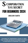 S Corporation Tax Secrets for Beginners 2024: Strategies for Small Business Owners to Slash Their Tax Bills and Unleash the Hidden Potential of S Corp - Gregory Smith - 9798321813928