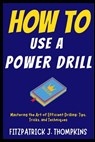 How to Use a Power Drill: Mastering the Art of Efficient Drilling: Tips, Tricks, and Techniques - Fitzpatrick J. Thompkins - 9798322355861