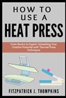 How to Use a Heat Press: From Novice to Expert: Unleashing Your Creative Potential with Thermal Press Techniques - Fitzpatrick J. Thompkins - 9798322773566