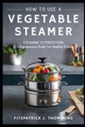 How to Use a Vegetable Steamer: Steaming to Perfection: A Comprehensive Guide for Healthy Eaters - Fitzpatrick J. Thompkins - 9798322996538