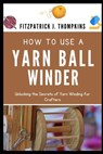 How to Use a Yarn Ball Winder: Unlocking the Secrets of Yarn Winding for Crafters - Fitzpatrick J. Thompkins - 9798323218516