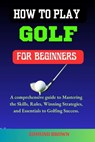How to Play Golf for Beginners: A Comprehensive Guide to Mastering the Skills, Rules, Winning Strategies and Essentials to Golfing Success. - Edmund Brown - 9798323307715