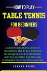 How to Play Table Tennis for Beginners: A groundbreaking guide to mastering the rules, winning techniques, racket handling, serving/scoring tactics an - Edmund Brown - 9798324217136