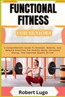 FUNCTIONAL FITNESS For Seniors: A Comprehensive Guide To Strength, Mobility, And Balance Exercises For Healthy Aging, Increased Energy, And Improved Q - Robert Lugo - 9798326192998
