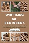 Whittling for Beginners: Mastering Whittling a Comprehensive Beginner's Guide with Step-by-Step Projects and Instructional Tips - Timothy R. Clayton - 9798326404305