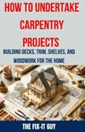 How to Undertake Carpentry Projects - Building Decks, Trim, Shelves, and Woodwork for the Home: A Comprehensive Guide to Crafting Beautiful Woodwork, - The Fix-It Guy - 9798326602190