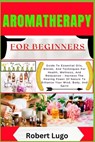 AROMATHERAPY For Beginners: Guide To Essential Oils, Blends, And Techniques For Health, Wellness, And Relaxation - Harness The Healing Power Of Nature - Robert Lugo - 9798327022737