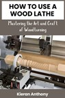 How to Use a Wood Lathe: Mastering the Art and Craft of Woodturning - Kieran Anthony - 9798327347175