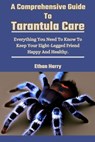 A Comprehensive Guide To Tarantula Care: Everything You Need To Know To Keep Your Eight-Legged Friend Happy And Healthy. - Ethan Harry - 9798327899278