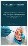 Chelation Therapy: A Comprehensive Guide to Cardiovascular Health, and Chronic Disease Management Through Targeted Heavy Metal Detoxification - Sharon G. Brown - 9798332934377