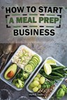 How To Start A Meal Prep Business: A Step-by-Step Guide to Building a Profitable Meal Prep Empire and Satisfying Hungry Customers - Mark E. Taylor - 9798334871588