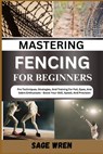 Mastering Fencing for Beginner: Pro Techniques, Strategies, And Training For Foil, Epee, And Sabre Enthusiasts - Boost Your Skill, Speed, And Precisio - Sage Wren - 9798335929004