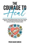 The Courage To Heal: Empower Self-Healing, Break Free from Trauma, Recover & Rebuild Emotional Strength, and Achieve Lifelong Transformatio - Prem Sagar Sunchu - 9798339141433