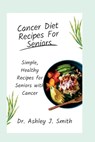 Cancer Diet Recipes For Seniors: Simple, Healthy Recipes for Seniors with Cancer - Ashley J. Smith - 9798373523110