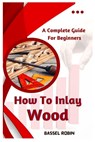 How To Inlay Wood: A Complete Guide For Beginners - Bassel Robin - 9798387456190