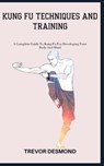 Kung Fu Techniques and Training: A Complete Guide To Kung Fu For Developing Your Body And Mind - Trevor Desmond - 9798398330311