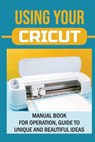 Using Your Cricut: Manual Book For Operation, Guide To Unique And Beautiful Ideas: Use Cricut Machines The Right Way - Colene Ybos - 9798462787515