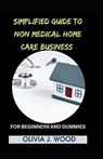 Simplified Guide To Non Medical Home Care Business For Beginners And Dummies - J WOOD,  Olivia - 9798518647800