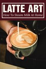 Latte Art: How To Steam Milk At Home: How To Steam Milk With A Frother - Domingo Hummert - 9798536503096