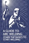 A Guide To Arc Welding: Learn The Basics To Start Welding: How To Weld With Arc - Lynell Marin - 9798539248291