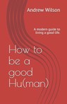 How to be a good Hu(man): A modern guide to living a good life. - Andrew Wilson - 9798562539069