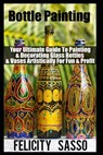 Bottle Painting: Your Ultimate Guide To Painting & Decorating Glass Bottles & Vases Artistically For Fun & Profit - Felicity Sasso - 9798596459890