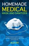 Homemade Medical Mask and Sanitizer: The ultimate beginner's guide to make step by step masks and sanitizing gel to protect you from viruses and bacte - Alex Diy - 9798635796993