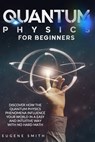 Quantum Physics for Beginners: Discover How The Quantum Physics Phenomena Influence Your World In a Easy and Intuitive Way With No Hard Math. - Eugene Smith - 9798650595588