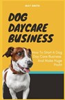 Dog Daycare Business: How To Start A Dog Day Care Business And Make Huge Profit - May Smith - 9798652749194