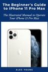 The Beginner's Guide to iPhone 11 Pro Max: The Illustrated Manual to Operate Your iPhone 11 Pro Max - Alec Young - 9798663967464