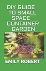 DIY Guide to Small Space Container Garden: The Complete Guide To Transform Your Balcony, Porch, or Patio with Fruits, Flowers, Foliage, and Herbs - Emily Robert - 9798670450416
