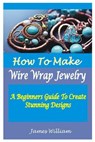 How to Make Wire Wrap Jewelry: A Beginners Guide To Create Stunning Designs - James William - 9798853078710