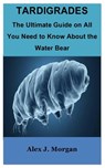 Tardigrades: The Ultimate Guide on All You Need to Know About the Water Bear - Alex J. Morgan - 9798859793044