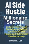 AI Side Hustle Millionaire Secrets: Uncover the Proven Strategies to Build a Lucrative AI Side Hustle and Retirement Passive Income - Simon E. Lee - 9798867269128