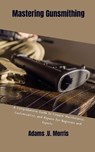 Mastering Gunsmithing: A Comprehensive Guide to Firearm Maintenance, Customization, and Repairs for Beginners and Experts - Adams U. Morris - 9798868362347