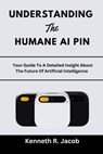 Understanding The Humane AI Pin: Your Guide To A Detailed Insight About The Future Of Artificial Intelligence - Kenneth R. Jacob - 9798871120989