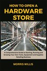 How to Open a Hardware Store: A Comprehensive Guide to Starting, Running and Growing Your Own Tools, Equipment and Supplies Retailing Business - Morris Willis - 9798871428702