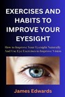 Exercises and Habits to Improve Your Eyesight: How to Improve Your Eyesight Naturally And Use Eye Exercises to Improve Vision - James Edwards - 9798873076871