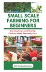 Small Scale Farming for Beginners: Growing Crops and Rearing Chickens Made Easy - Kimberly Carlos - 9798874301224