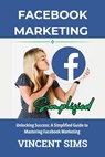 Facebook Marketing Simplified: Unlocking Success: A Simplified Guide to Mastering Facebook Marketing - Vincent Sims - 9798874373481