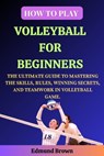 How to Play Volleyball for Beginners: The Ultimate Guide to Mastering the Skills, Rules, Winning Secrets, and Teamwork in Volleyball Game. Includes Vo - Edmund Brown - 9798876553713