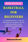 How to play basketball for beginners: A Comprehensive Guide To Mastering The Skills, Rules, winning secrets and Teamwork in basketball game. Includes - Edmund Brown - 9798877012301