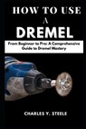 How To Use A Dremel: From Beginner to Pro: A Comprehensive Guide to Dremel Mastery - Charles Y. Steele - 9798877622999