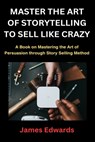 Master the Art of Storytelling to Sell Like Crazy: A Book on Mastering the Art of Persuasion through Story Selling Method - James Edwards - 9798877855205